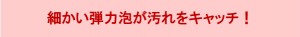 細かい弾力泡が汚れをキャッチ！