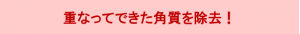 重なってできた角質を除去！